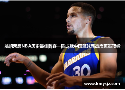 姚明荣膺NBA历史最佳阵容一阵成就中国篮球新高度再攀顶峰