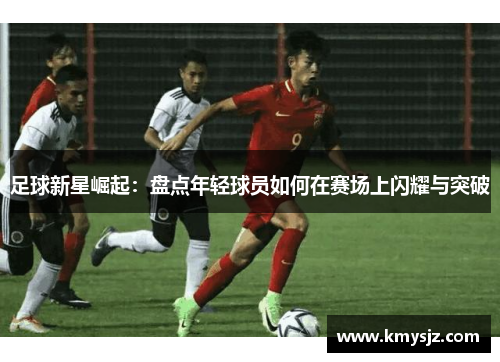 足球新星崛起：盘点年轻球员如何在赛场上闪耀与突破