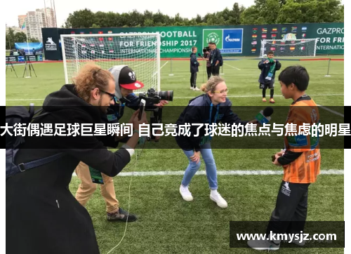 大街偶遇足球巨星瞬间 自己竟成了球迷的焦点与焦虑的明星