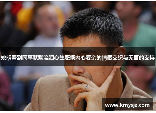 姚明看到同事默默流泪心生感慨内心复杂的情感交织与无言的支持
