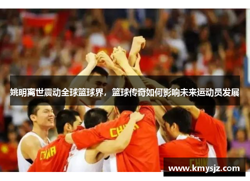姚明离世震动全球篮球界，篮球传奇如何影响未来运动员发展