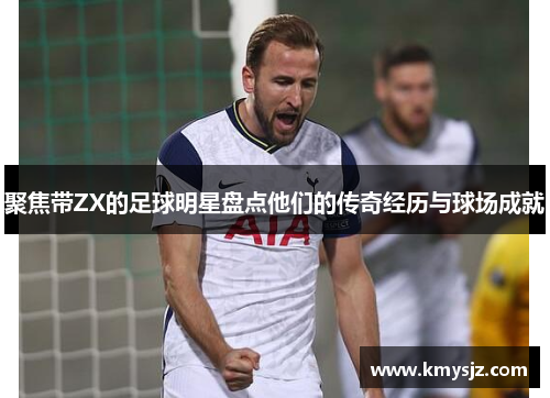 聚焦带ZX的足球明星盘点他们的传奇经历与球场成就