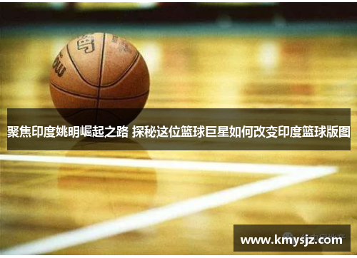 聚焦印度姚明崛起之路 探秘这位篮球巨星如何改变印度篮球版图