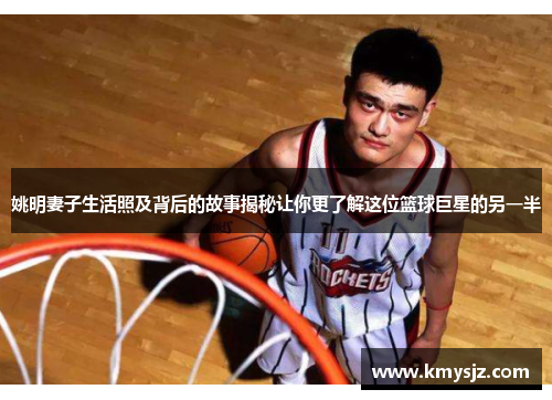 姚明妻子生活照及背后的故事揭秘让你更了解这位篮球巨星的另一半
