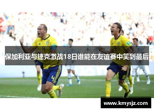 保加利亚与捷克激战18日谁能在友谊赛中笑到最后