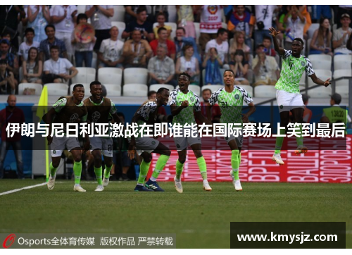 伊朗与尼日利亚激战在即谁能在国际赛场上笑到最后
